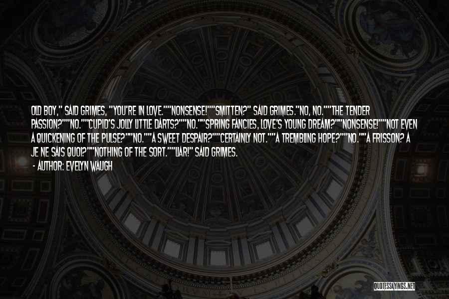 Evelyn Waugh Quotes: Old Boy, Said Grimes, You're In Love.nonsense!smitten? Said Grimes.no, No.the Tender Passion?no.cupid's Jolly Little Darts?no.spring Fancies, Love's Young Dream?nonsense!not Even
