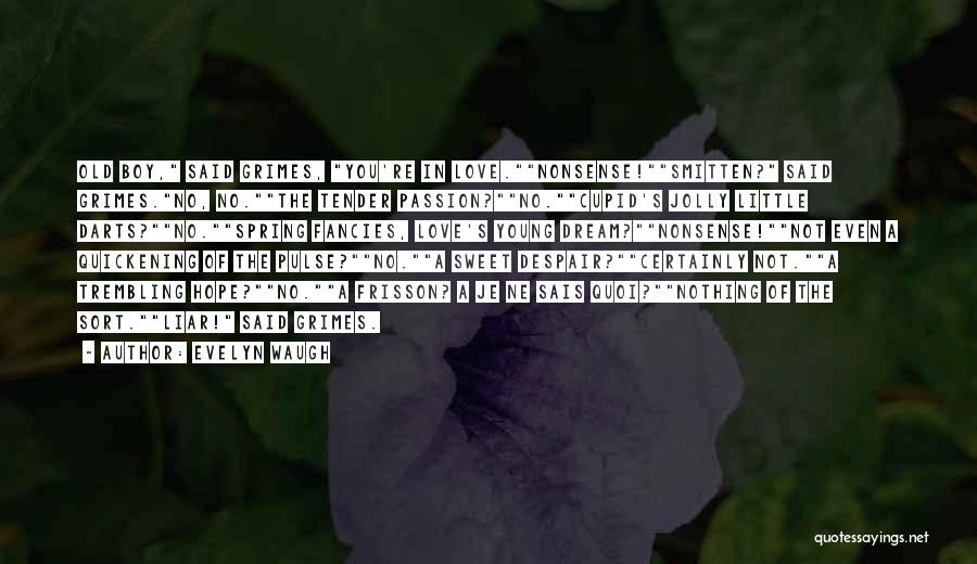 Evelyn Waugh Quotes: Old Boy, Said Grimes, You're In Love.nonsense!smitten? Said Grimes.no, No.the Tender Passion?no.cupid's Jolly Little Darts?no.spring Fancies, Love's Young Dream?nonsense!not Even