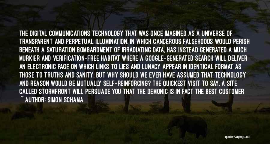 Simon Schama Quotes: The Digital Communications Technology That Was Once Imagined As A Universe Of Transparent And Perpetual Illumination, In Which Cancerous Falsehoods