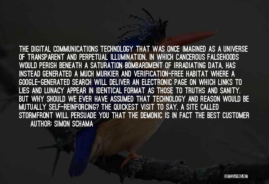 Simon Schama Quotes: The Digital Communications Technology That Was Once Imagined As A Universe Of Transparent And Perpetual Illumination, In Which Cancerous Falsehoods