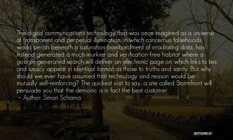 Simon Schama Quotes: The Digital Communications Technology That Was Once Imagined As A Universe Of Transparent And Perpetual Illumination, In Which Cancerous Falsehoods