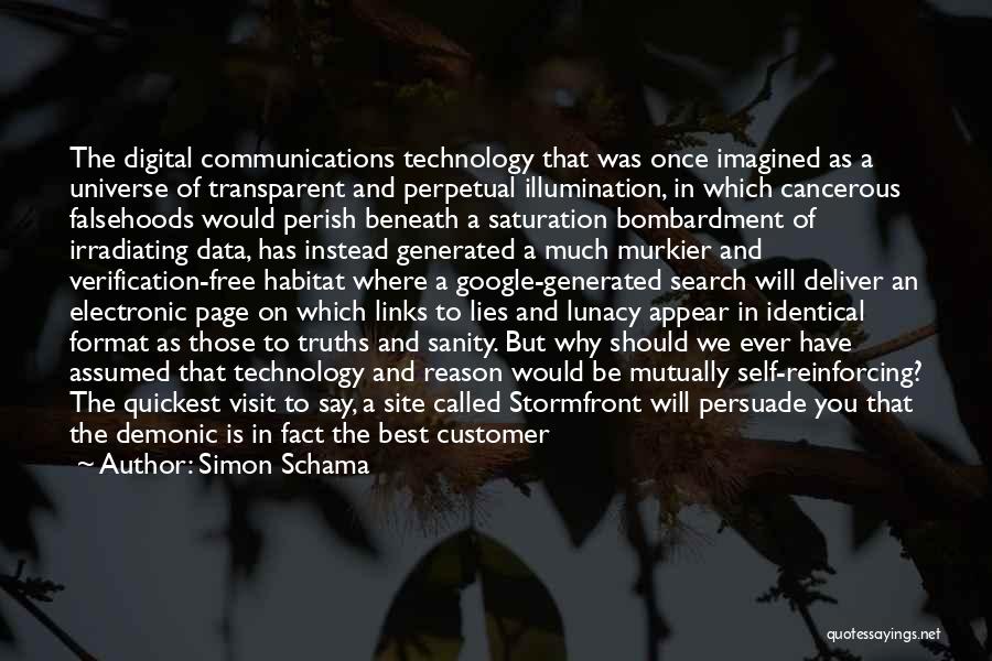 Simon Schama Quotes: The Digital Communications Technology That Was Once Imagined As A Universe Of Transparent And Perpetual Illumination, In Which Cancerous Falsehoods