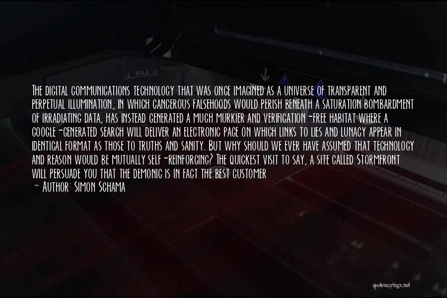 Simon Schama Quotes: The Digital Communications Technology That Was Once Imagined As A Universe Of Transparent And Perpetual Illumination, In Which Cancerous Falsehoods