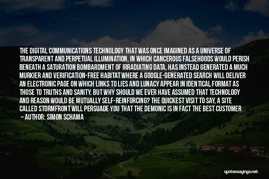 Simon Schama Quotes: The Digital Communications Technology That Was Once Imagined As A Universe Of Transparent And Perpetual Illumination, In Which Cancerous Falsehoods