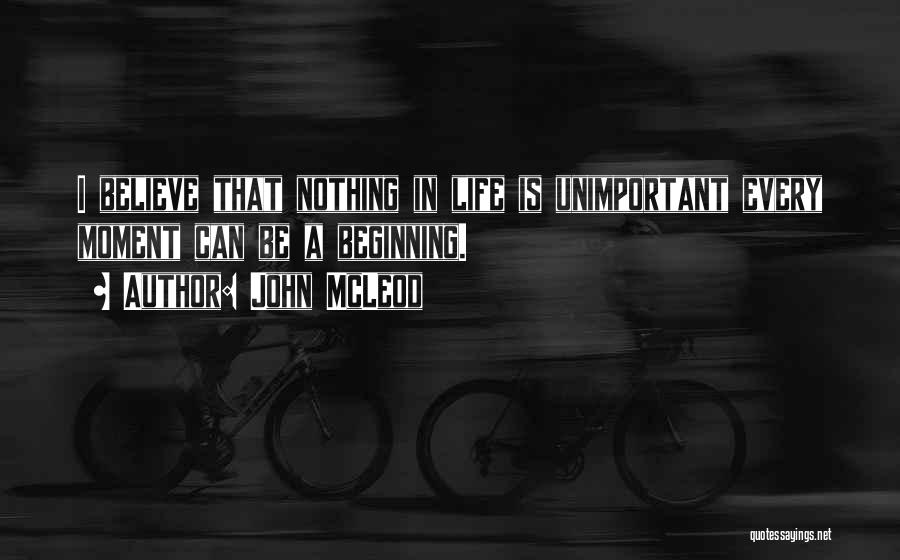 John McLeod Quotes: I Believe That Nothing In Life Is Unimportant Every Moment Can Be A Beginning.