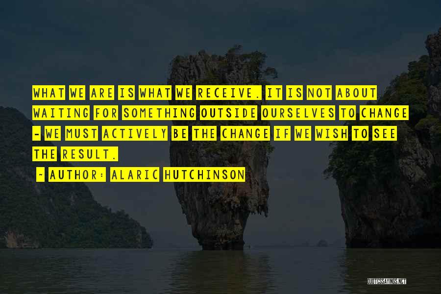 Alaric Hutchinson Quotes: What We Are Is What We Receive. It Is Not About Waiting For Something Outside Ourselves To Change - We