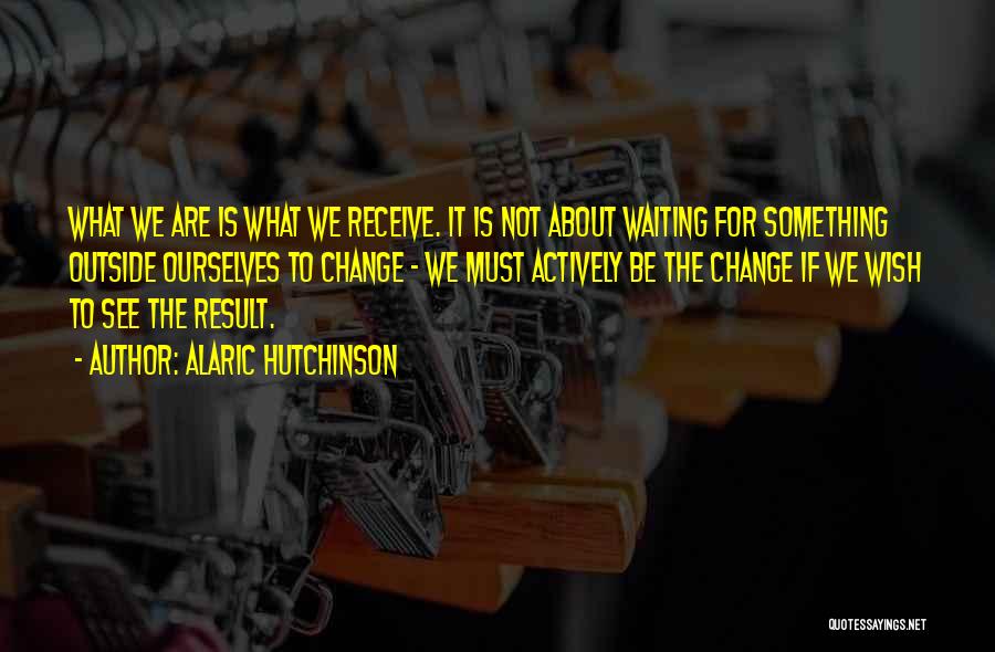 Alaric Hutchinson Quotes: What We Are Is What We Receive. It Is Not About Waiting For Something Outside Ourselves To Change - We