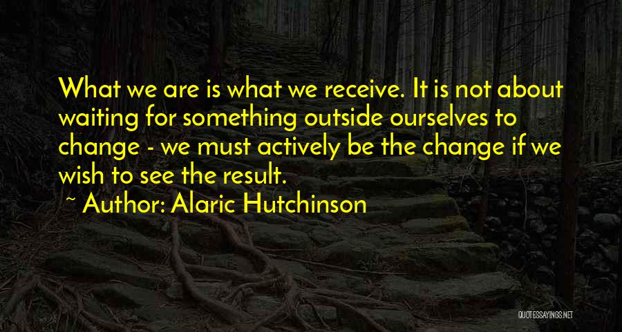 Alaric Hutchinson Quotes: What We Are Is What We Receive. It Is Not About Waiting For Something Outside Ourselves To Change - We
