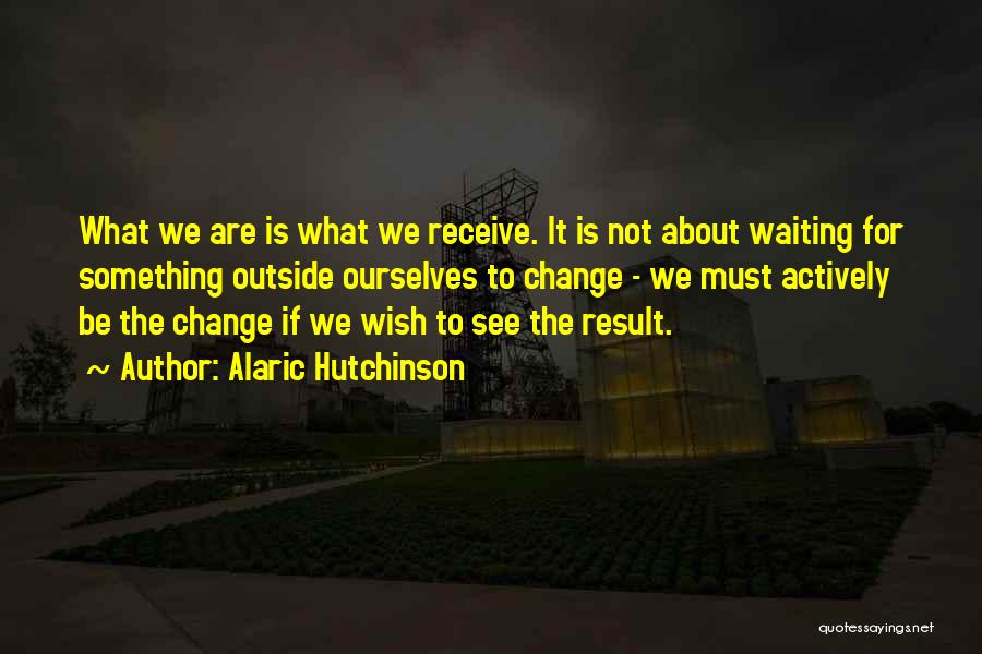 Alaric Hutchinson Quotes: What We Are Is What We Receive. It Is Not About Waiting For Something Outside Ourselves To Change - We