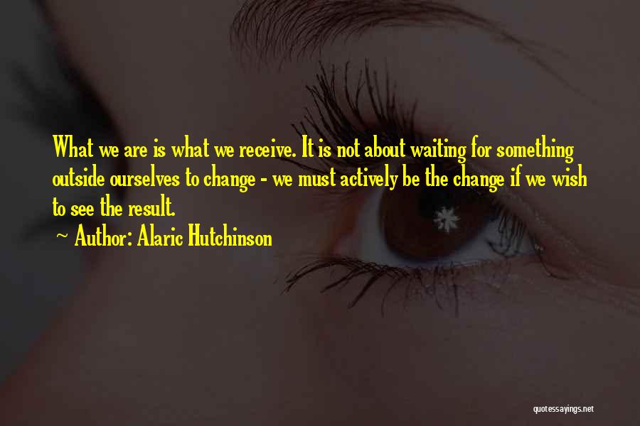 Alaric Hutchinson Quotes: What We Are Is What We Receive. It Is Not About Waiting For Something Outside Ourselves To Change - We