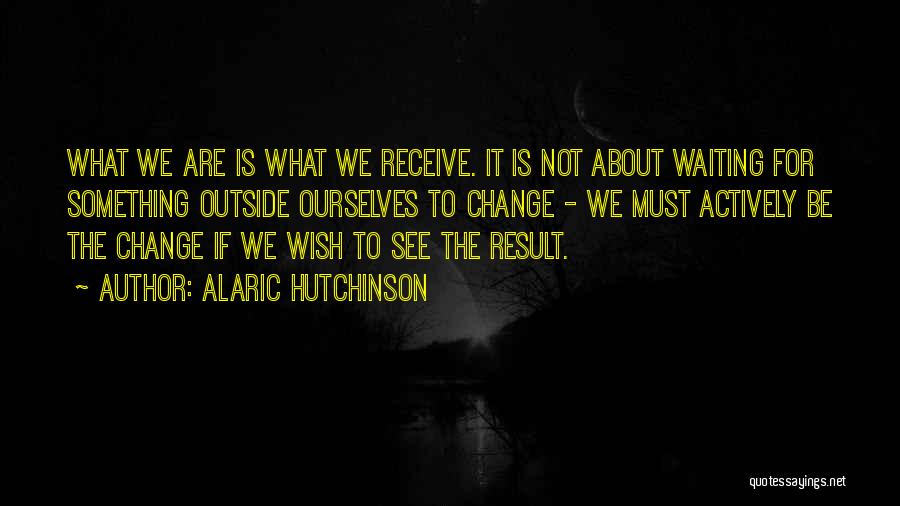 Alaric Hutchinson Quotes: What We Are Is What We Receive. It Is Not About Waiting For Something Outside Ourselves To Change - We