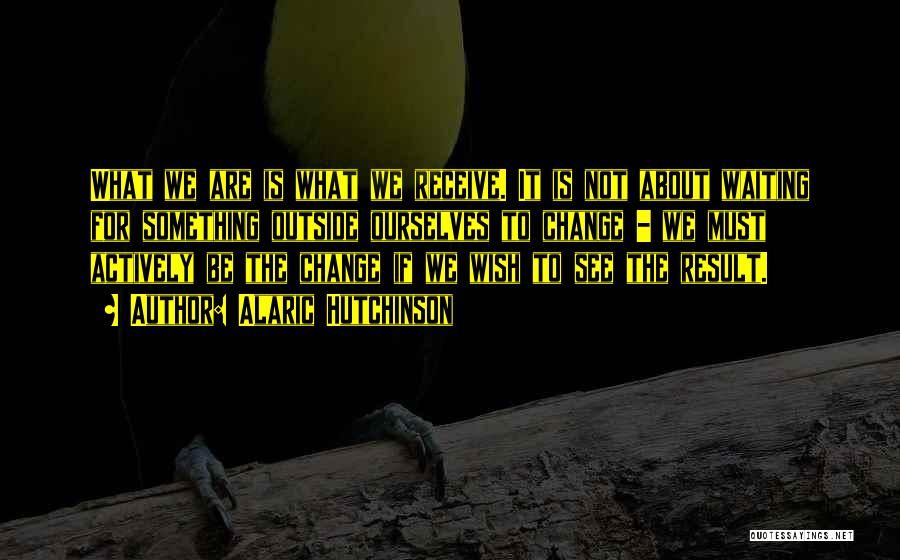 Alaric Hutchinson Quotes: What We Are Is What We Receive. It Is Not About Waiting For Something Outside Ourselves To Change - We