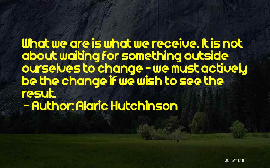 Alaric Hutchinson Quotes: What We Are Is What We Receive. It Is Not About Waiting For Something Outside Ourselves To Change - We