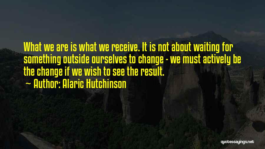 Alaric Hutchinson Quotes: What We Are Is What We Receive. It Is Not About Waiting For Something Outside Ourselves To Change - We