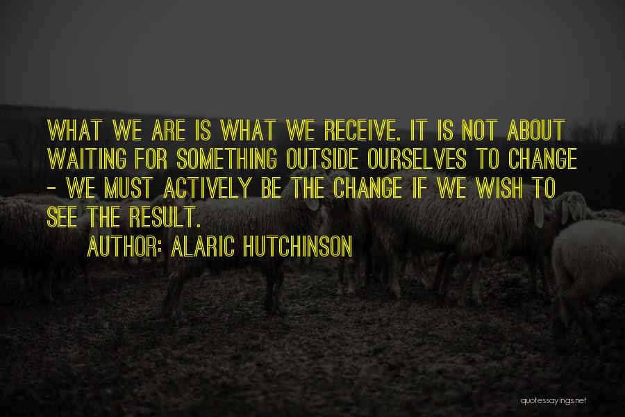 Alaric Hutchinson Quotes: What We Are Is What We Receive. It Is Not About Waiting For Something Outside Ourselves To Change - We