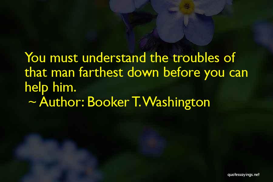 Booker T. Washington Quotes: You Must Understand The Troubles Of That Man Farthest Down Before You Can Help Him.