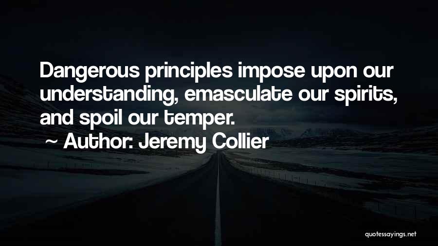 Jeremy Collier Quotes: Dangerous Principles Impose Upon Our Understanding, Emasculate Our Spirits, And Spoil Our Temper.