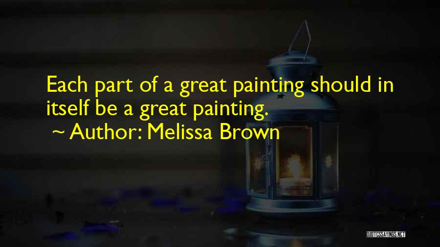 Melissa Brown Quotes: Each Part Of A Great Painting Should In Itself Be A Great Painting.
