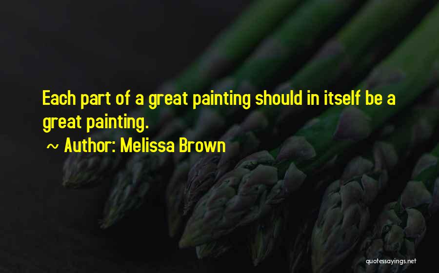 Melissa Brown Quotes: Each Part Of A Great Painting Should In Itself Be A Great Painting.