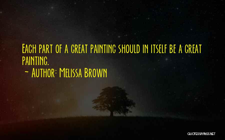 Melissa Brown Quotes: Each Part Of A Great Painting Should In Itself Be A Great Painting.