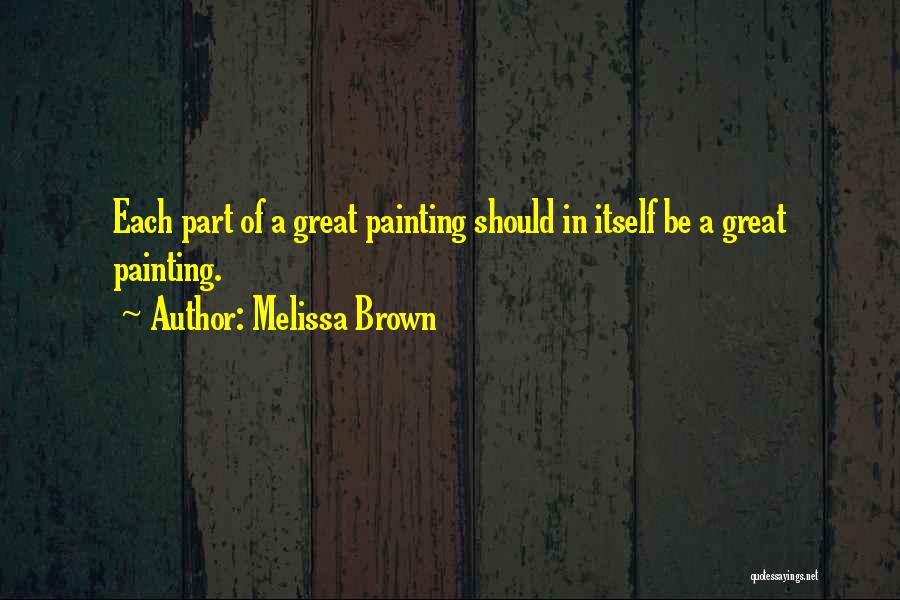 Melissa Brown Quotes: Each Part Of A Great Painting Should In Itself Be A Great Painting.