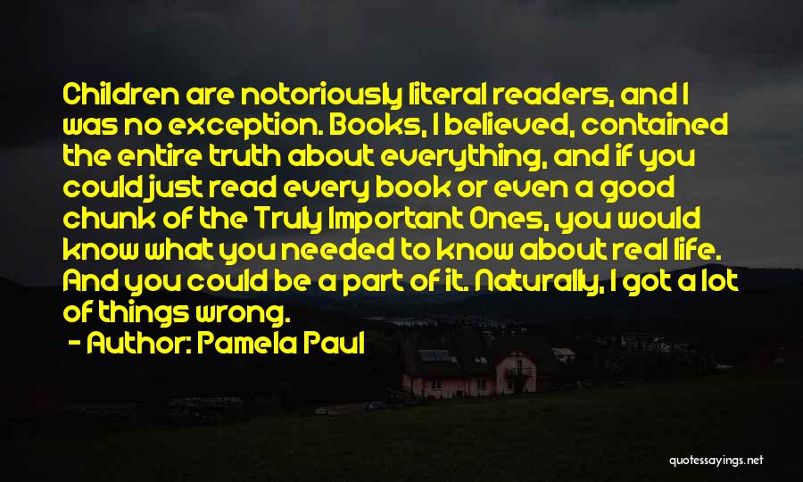 Pamela Paul Quotes: Children Are Notoriously Literal Readers, And I Was No Exception. Books, I Believed, Contained The Entire Truth About Everything, And