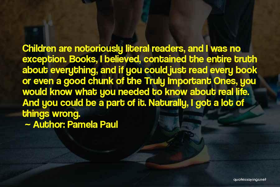 Pamela Paul Quotes: Children Are Notoriously Literal Readers, And I Was No Exception. Books, I Believed, Contained The Entire Truth About Everything, And