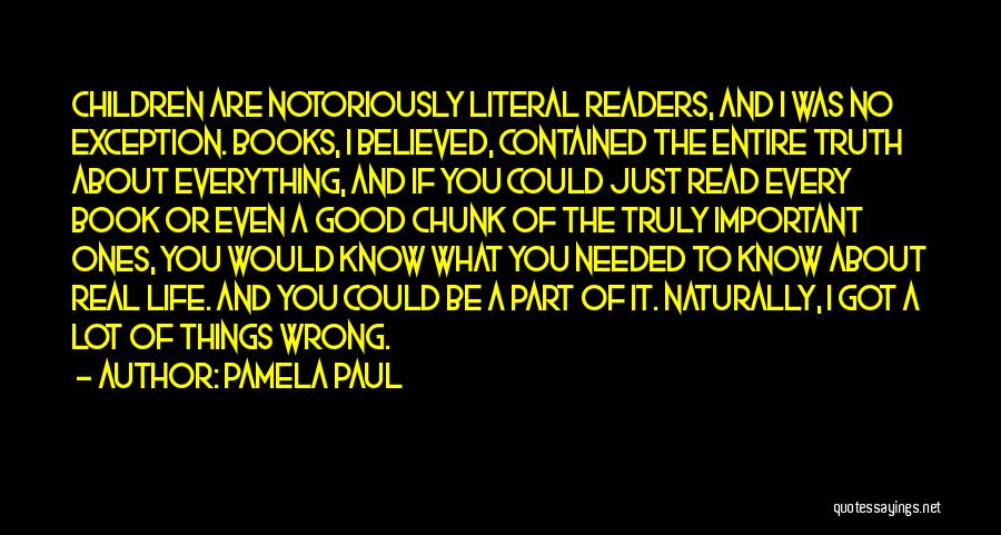 Pamela Paul Quotes: Children Are Notoriously Literal Readers, And I Was No Exception. Books, I Believed, Contained The Entire Truth About Everything, And