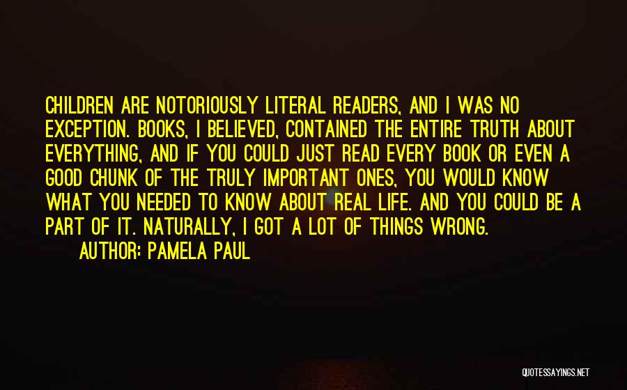 Pamela Paul Quotes: Children Are Notoriously Literal Readers, And I Was No Exception. Books, I Believed, Contained The Entire Truth About Everything, And