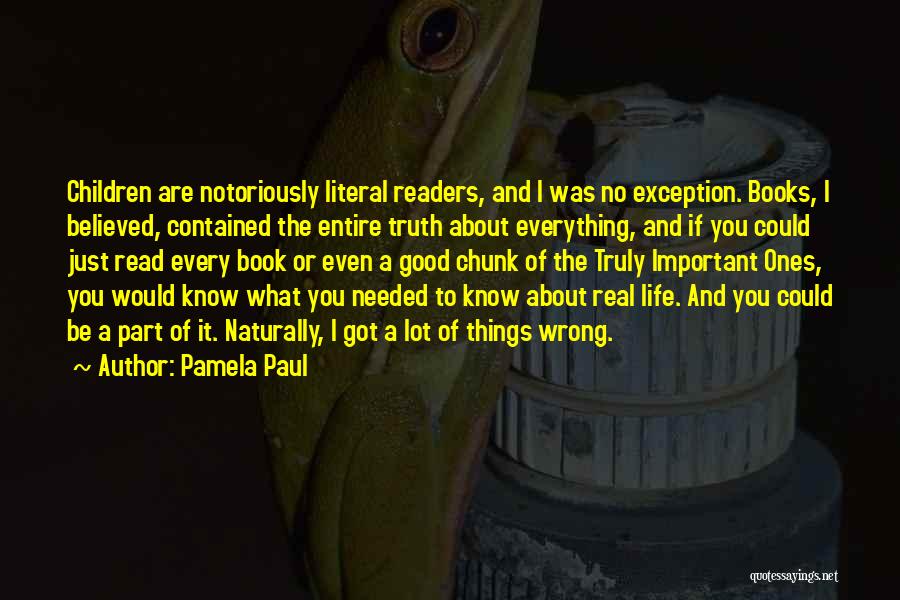 Pamela Paul Quotes: Children Are Notoriously Literal Readers, And I Was No Exception. Books, I Believed, Contained The Entire Truth About Everything, And