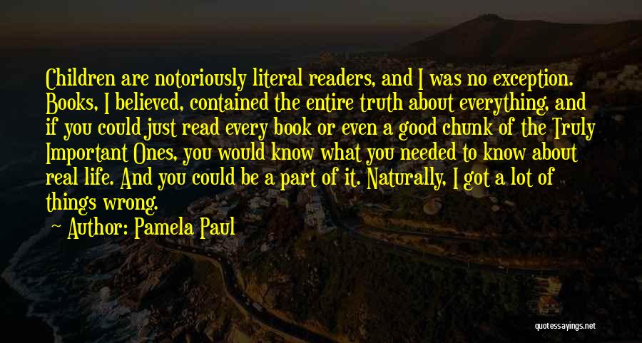 Pamela Paul Quotes: Children Are Notoriously Literal Readers, And I Was No Exception. Books, I Believed, Contained The Entire Truth About Everything, And