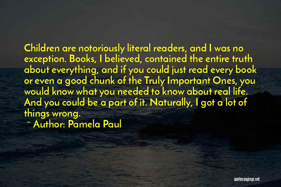 Pamela Paul Quotes: Children Are Notoriously Literal Readers, And I Was No Exception. Books, I Believed, Contained The Entire Truth About Everything, And