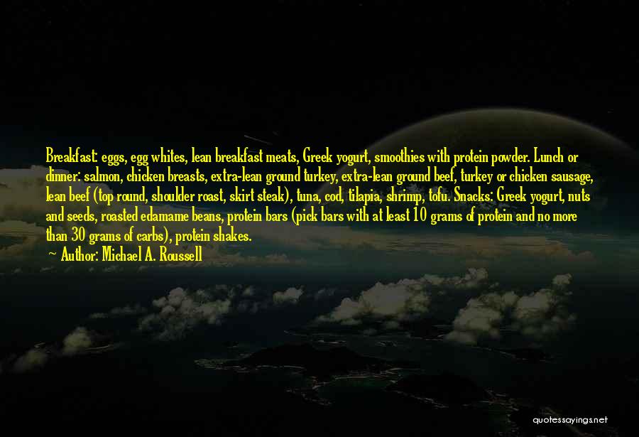 Michael A. Roussell Quotes: Breakfast: Eggs, Egg Whites, Lean Breakfast Meats, Greek Yogurt, Smoothies With Protein Powder. Lunch Or Dinner: Salmon, Chicken Breasts, Extra-lean