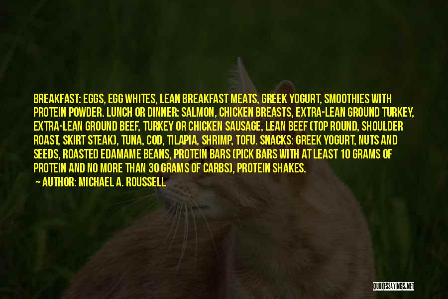 Michael A. Roussell Quotes: Breakfast: Eggs, Egg Whites, Lean Breakfast Meats, Greek Yogurt, Smoothies With Protein Powder. Lunch Or Dinner: Salmon, Chicken Breasts, Extra-lean