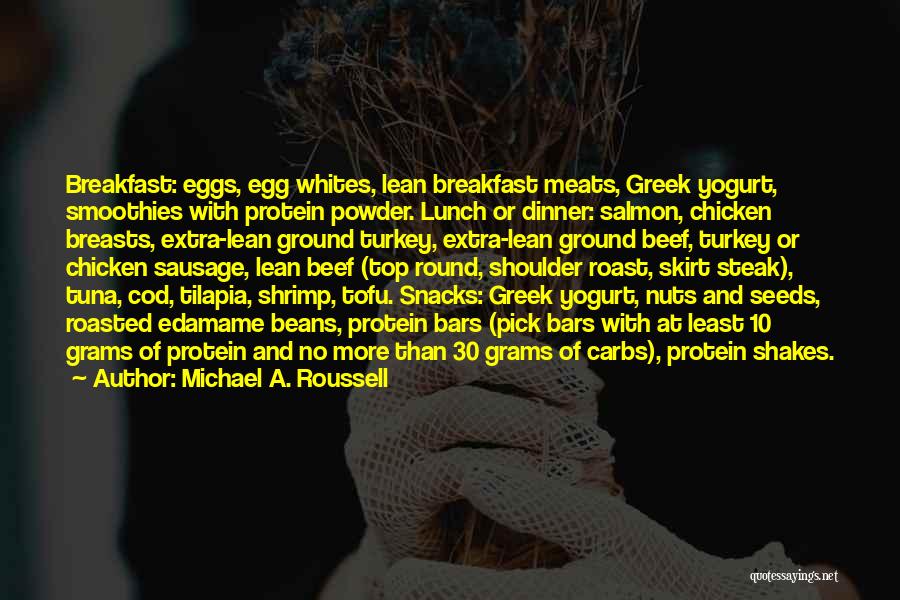 Michael A. Roussell Quotes: Breakfast: Eggs, Egg Whites, Lean Breakfast Meats, Greek Yogurt, Smoothies With Protein Powder. Lunch Or Dinner: Salmon, Chicken Breasts, Extra-lean