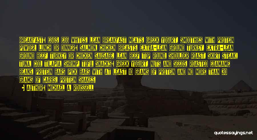 Michael A. Roussell Quotes: Breakfast: Eggs, Egg Whites, Lean Breakfast Meats, Greek Yogurt, Smoothies With Protein Powder. Lunch Or Dinner: Salmon, Chicken Breasts, Extra-lean