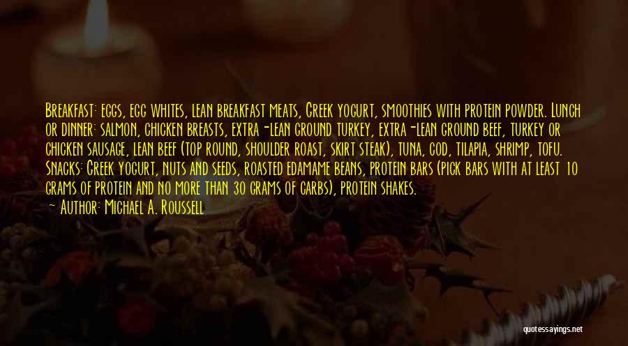 Michael A. Roussell Quotes: Breakfast: Eggs, Egg Whites, Lean Breakfast Meats, Greek Yogurt, Smoothies With Protein Powder. Lunch Or Dinner: Salmon, Chicken Breasts, Extra-lean