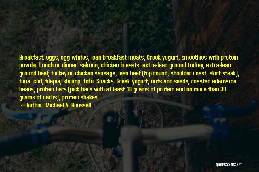 Michael A. Roussell Quotes: Breakfast: Eggs, Egg Whites, Lean Breakfast Meats, Greek Yogurt, Smoothies With Protein Powder. Lunch Or Dinner: Salmon, Chicken Breasts, Extra-lean