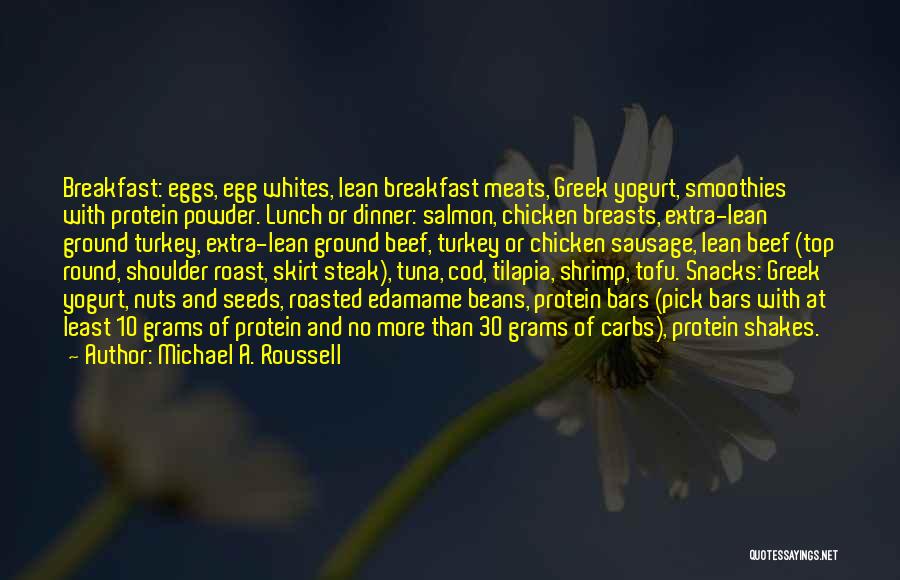 Michael A. Roussell Quotes: Breakfast: Eggs, Egg Whites, Lean Breakfast Meats, Greek Yogurt, Smoothies With Protein Powder. Lunch Or Dinner: Salmon, Chicken Breasts, Extra-lean