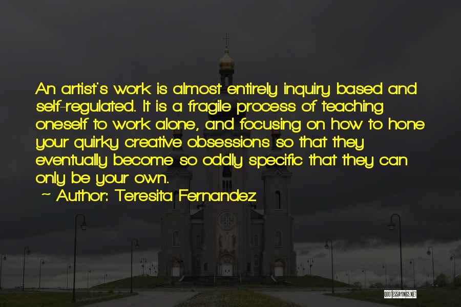 Teresita Fernandez Quotes: An Artist's Work Is Almost Entirely Inquiry Based And Self-regulated. It Is A Fragile Process Of Teaching Oneself To Work