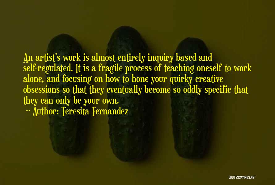 Teresita Fernandez Quotes: An Artist's Work Is Almost Entirely Inquiry Based And Self-regulated. It Is A Fragile Process Of Teaching Oneself To Work