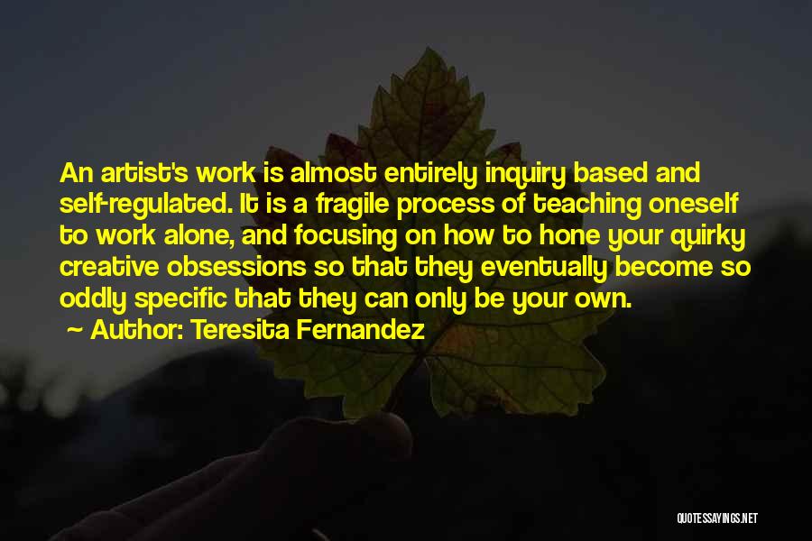 Teresita Fernandez Quotes: An Artist's Work Is Almost Entirely Inquiry Based And Self-regulated. It Is A Fragile Process Of Teaching Oneself To Work