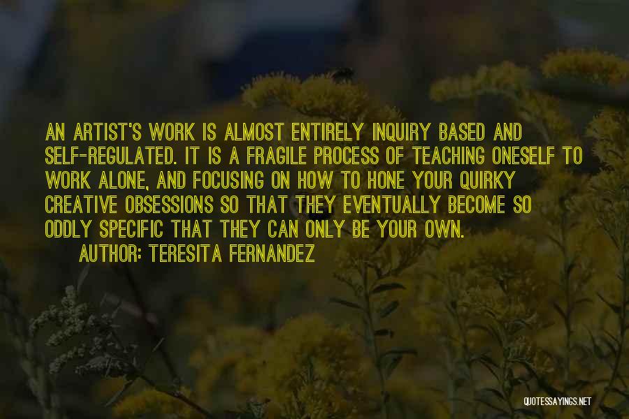 Teresita Fernandez Quotes: An Artist's Work Is Almost Entirely Inquiry Based And Self-regulated. It Is A Fragile Process Of Teaching Oneself To Work