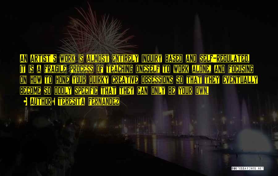 Teresita Fernandez Quotes: An Artist's Work Is Almost Entirely Inquiry Based And Self-regulated. It Is A Fragile Process Of Teaching Oneself To Work