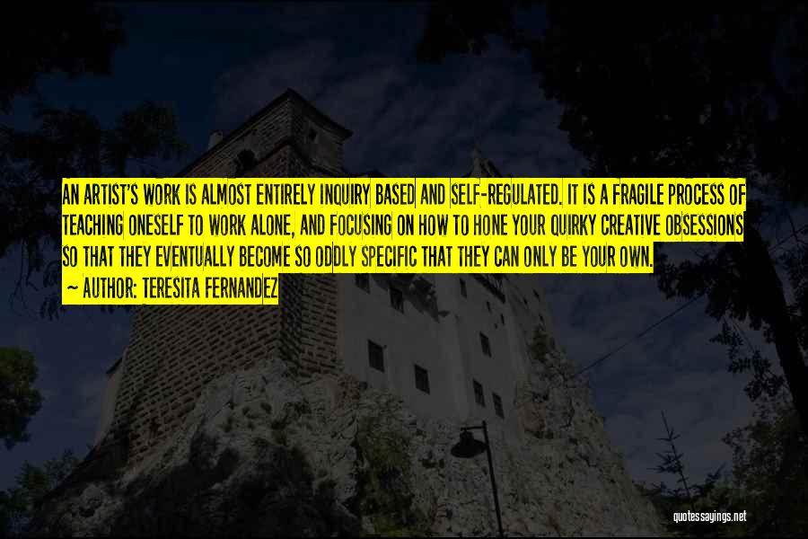 Teresita Fernandez Quotes: An Artist's Work Is Almost Entirely Inquiry Based And Self-regulated. It Is A Fragile Process Of Teaching Oneself To Work