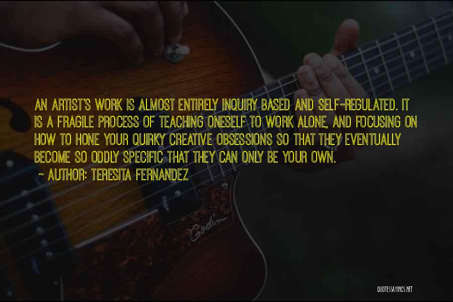 Teresita Fernandez Quotes: An Artist's Work Is Almost Entirely Inquiry Based And Self-regulated. It Is A Fragile Process Of Teaching Oneself To Work