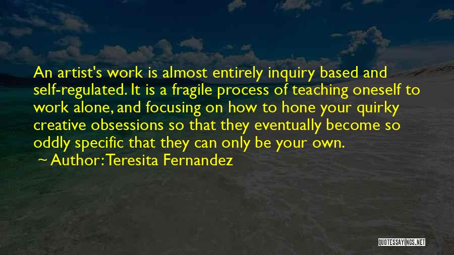 Teresita Fernandez Quotes: An Artist's Work Is Almost Entirely Inquiry Based And Self-regulated. It Is A Fragile Process Of Teaching Oneself To Work