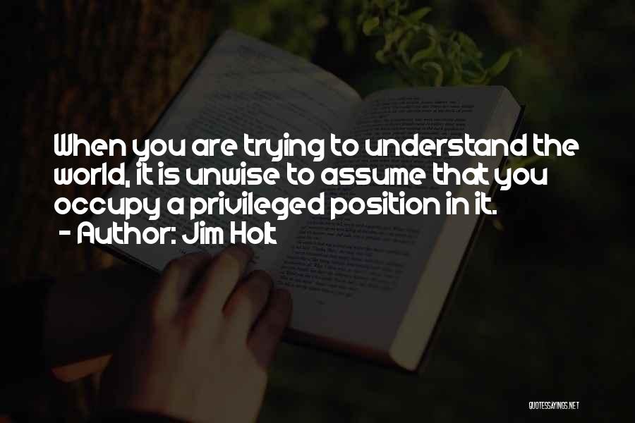 Jim Holt Quotes: When You Are Trying To Understand The World, It Is Unwise To Assume That You Occupy A Privileged Position In