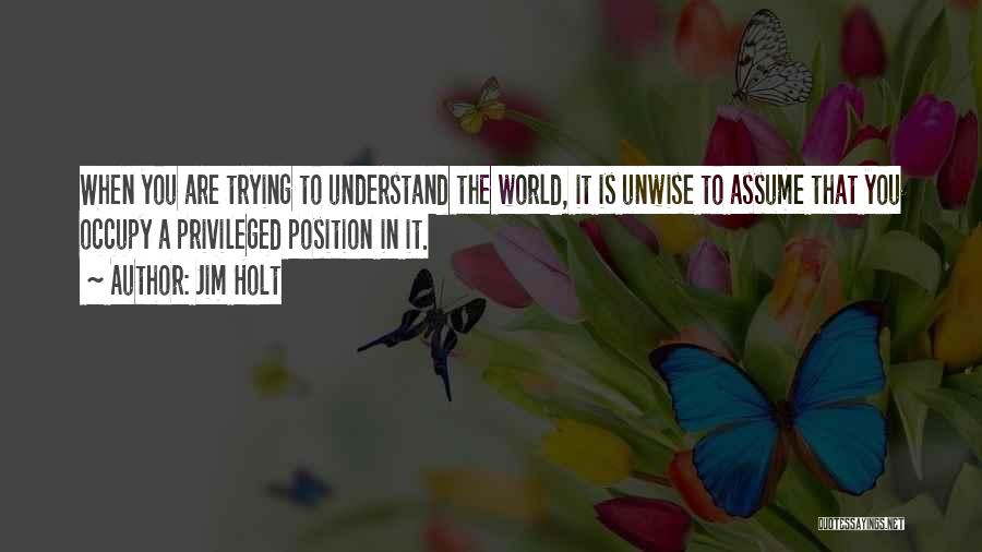 Jim Holt Quotes: When You Are Trying To Understand The World, It Is Unwise To Assume That You Occupy A Privileged Position In