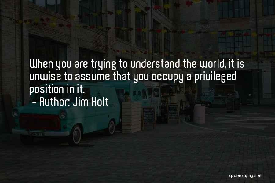 Jim Holt Quotes: When You Are Trying To Understand The World, It Is Unwise To Assume That You Occupy A Privileged Position In